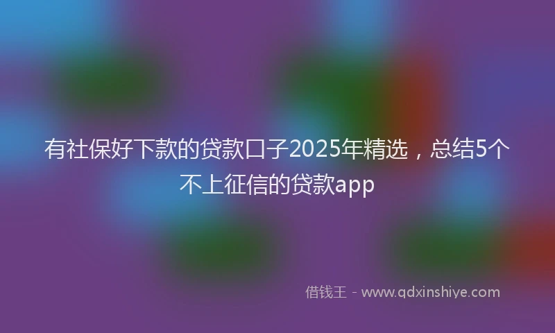 有社保好下款的贷款口子2025年精选，总结5个不上征信的贷款app