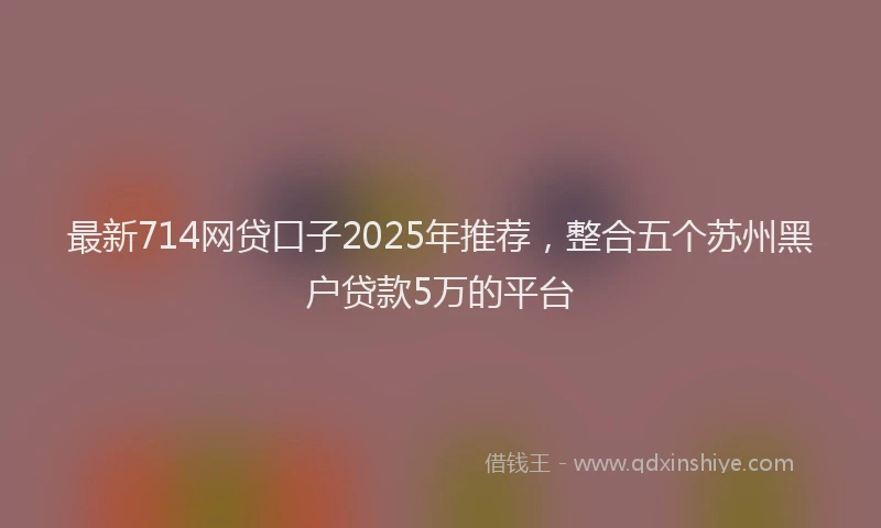 最新714网贷口子2025年推荐，整合五个苏州黑户贷款5万的平台