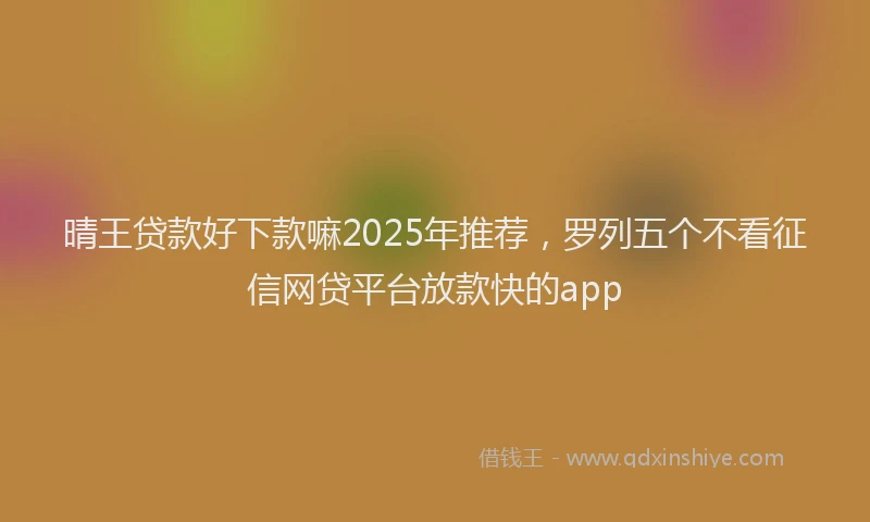 晴王贷款好下款嘛2025年推荐，罗列五个不看征信网贷平台放款快的app