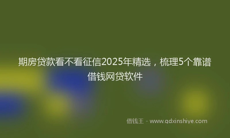 期房贷款看不看征信2025年精选，梳理5个靠谱借钱网贷软件