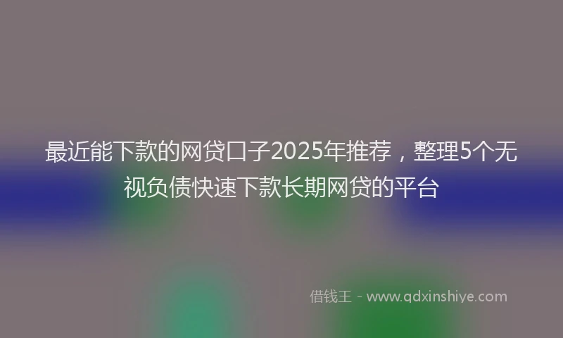 最近能下款的网贷口子2025年推荐，整理5个无视负债快速下款长期网贷的平台