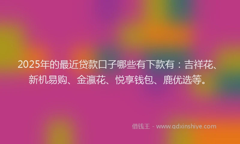 2025年的最近贷款口子哪些有下款有：吉祥花、新机易购、金瀛花、悦享钱包、鹿优选等。