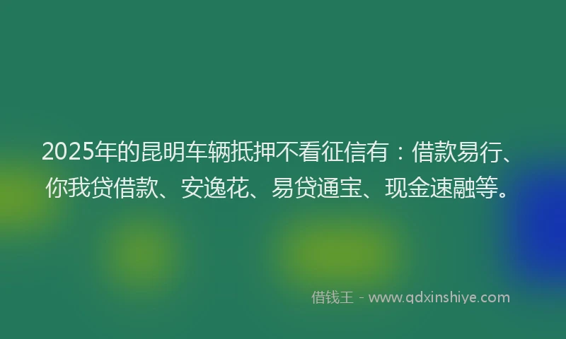 2025年的昆明车辆抵押不看征信有：借款易行、你我贷借款、安逸花、易贷通宝、现金速融等。