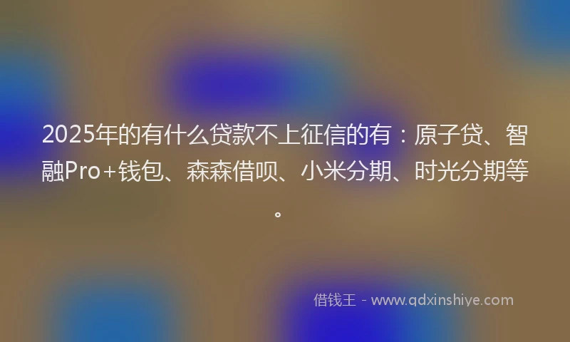 2025年的有什么贷款不上征信的有：原子贷、智融Pro+钱包、森森借呗、小米分期、时光分期等。