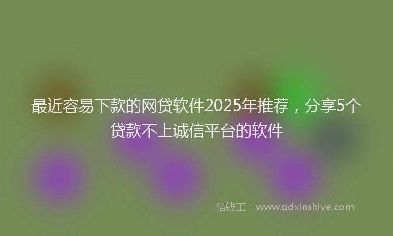 最近容易下款的网贷软件2025年推荐，分享5个贷款不上诚信平台的软件