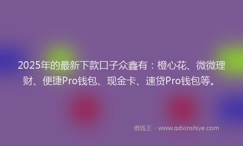 2025年的最新下款口子众鑫有：橙心花、微微理财、便捷Pro钱包、现金卡、速贷Pro钱包等。