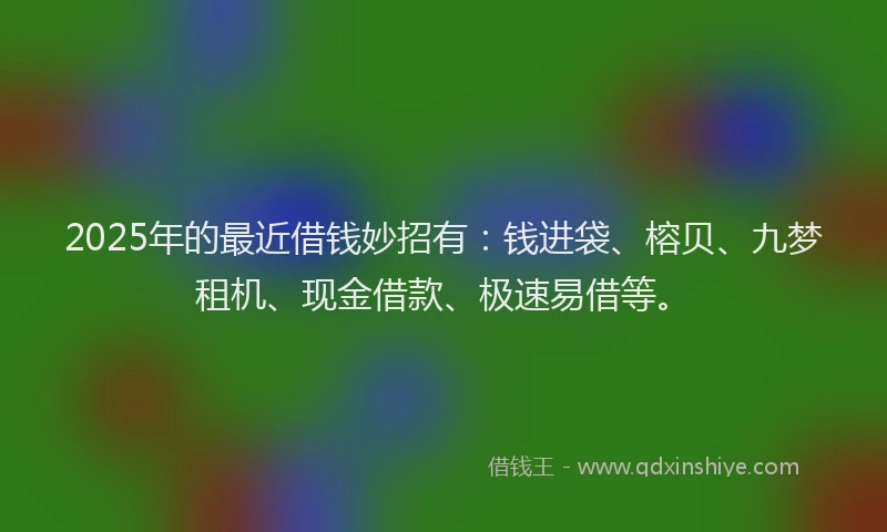 2025年的最近借钱妙招有：钱进袋、榕贝、九梦租机、现金借款、极速易借等。