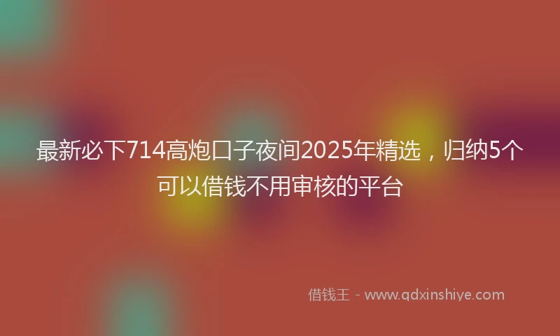 最新必下714高炮口子夜间2025年精选，归纳5个可以借钱不用审核的平台