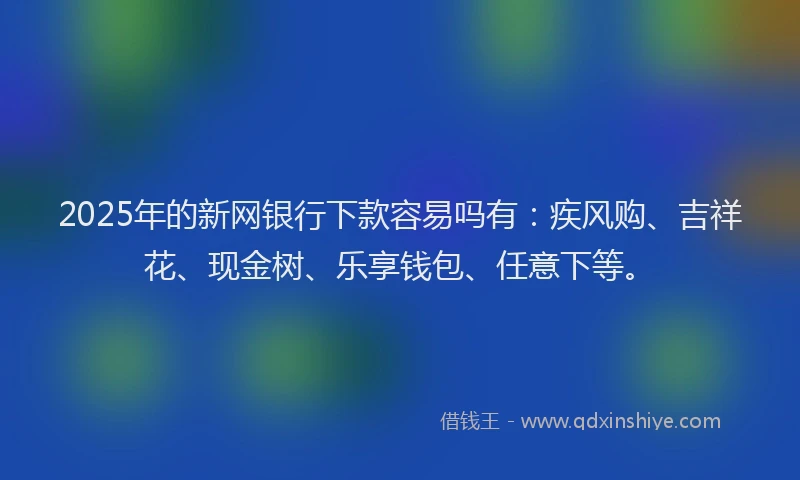 2025年的新网银行下款容易吗有：疾风购、吉祥花、现金树、乐享钱包、任意下等。