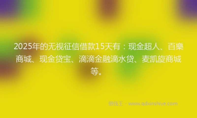 2025年的无视征信借款15天有：现金超人、百樂商城、现金贷宝、滴滴金融滴水贷、麦凯旋商城等。