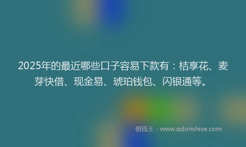 2025年的最近哪些口子容易下款有：桔享花、麦芽快借、现金易、琥珀钱包、闪银通等。