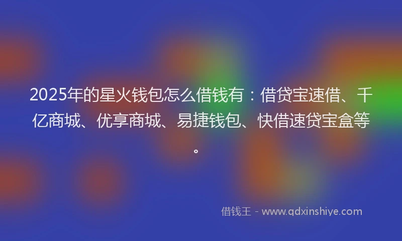 2025年的星火钱包怎么借钱有：借贷宝速借、千亿商城、优享商城、易捷钱包、快借速贷宝盒等。