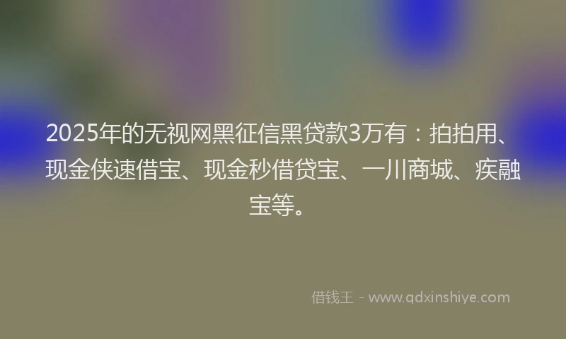 2025年的无视网黑征信黑贷款3万有：拍拍用、现金侠速借宝、现金秒借贷宝、一川商城、疾融宝等。