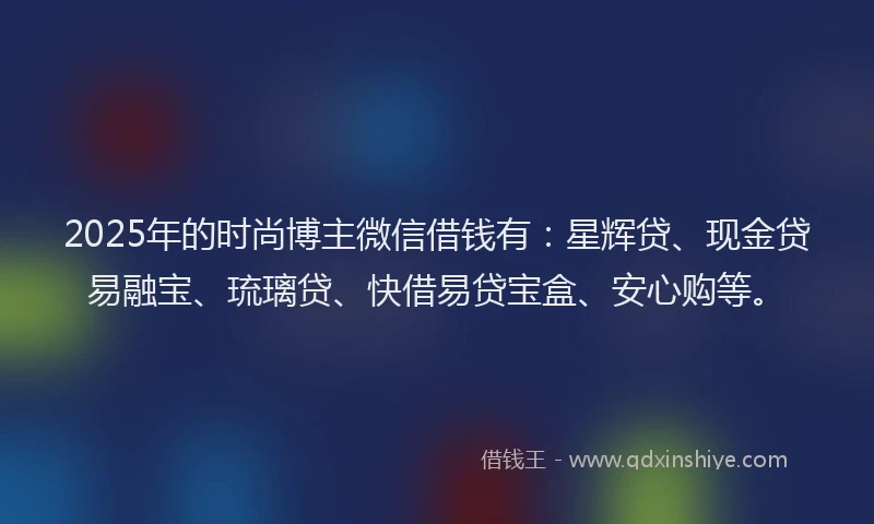 2025年的时尚博主微信借钱有：星辉贷、现金贷易融宝、琉璃贷、快借易贷宝盒、安心购等。