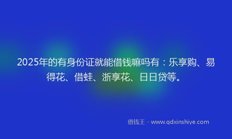 2025年的有身份证就能借钱嘛吗有：乐享购、易得花、借蛙、浙享花、日日贷等。