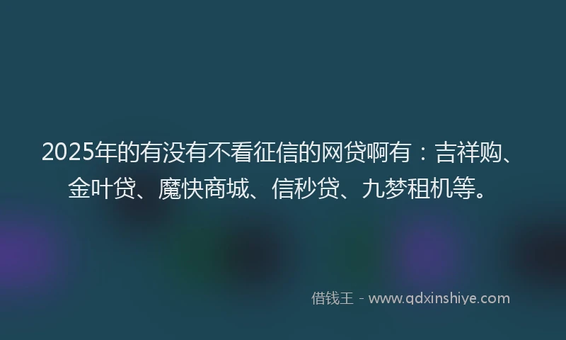 2025年的有没有不看征信的网贷啊有：吉祥购、金叶贷、魔快商城、信秒贷、九梦租机等。