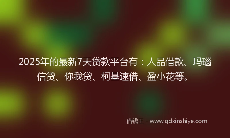 2025年的最新7天贷款平台有：人品借款、玛瑙信贷、你我贷、柯基速借、盈小花等。