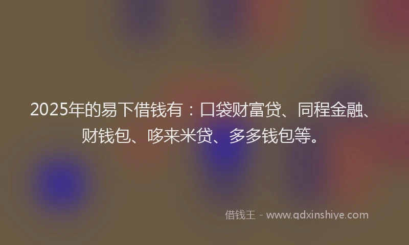 2025年的易下借钱有：口袋财富贷、同程金融、财钱包、哆来米贷、多多钱包等。
