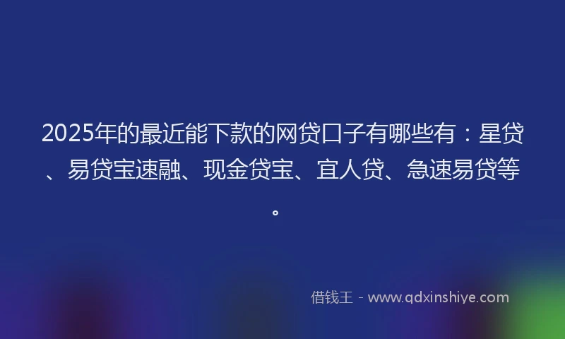 2025年的最近能下款的网贷口子有哪些有：星贷、易贷宝速融、现金贷宝、宜人贷、急速易贷等。