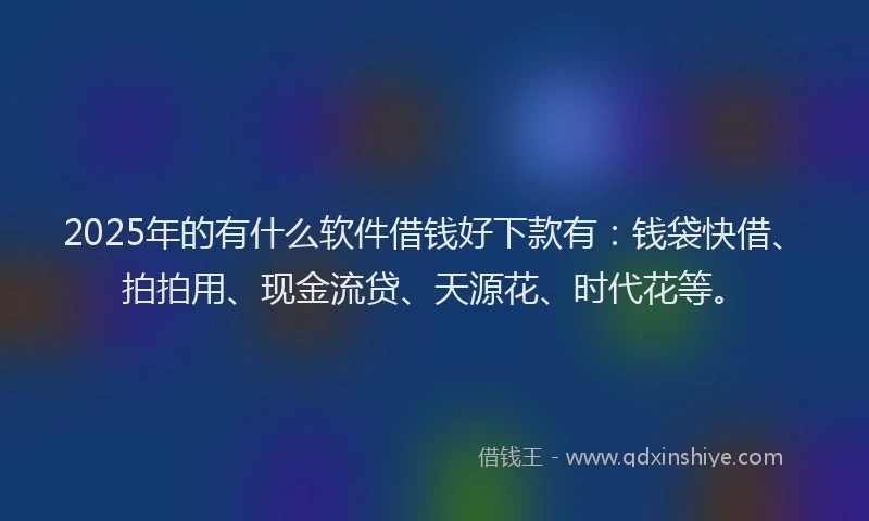 2025年的有什么软件借钱好下款有：钱袋快借、拍拍用、现金流贷、天源花、时代花等。