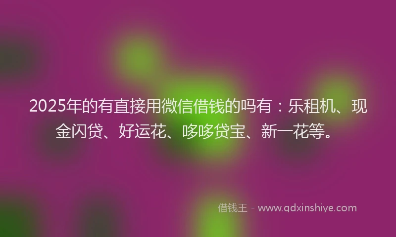 2025年的有直接用微信借钱的吗有：乐租机、现金闪贷、好运花、哆哆贷宝、新一花等。