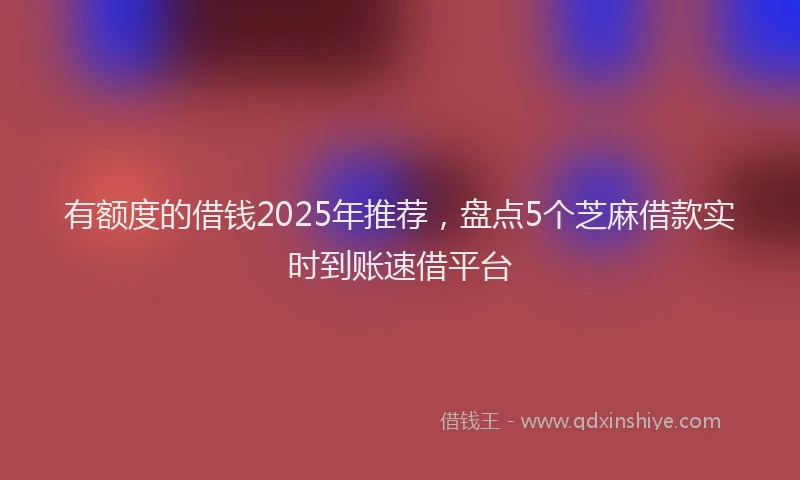 有额度的借钱2025年推荐，盘点5个芝麻借款实时到账速借平台