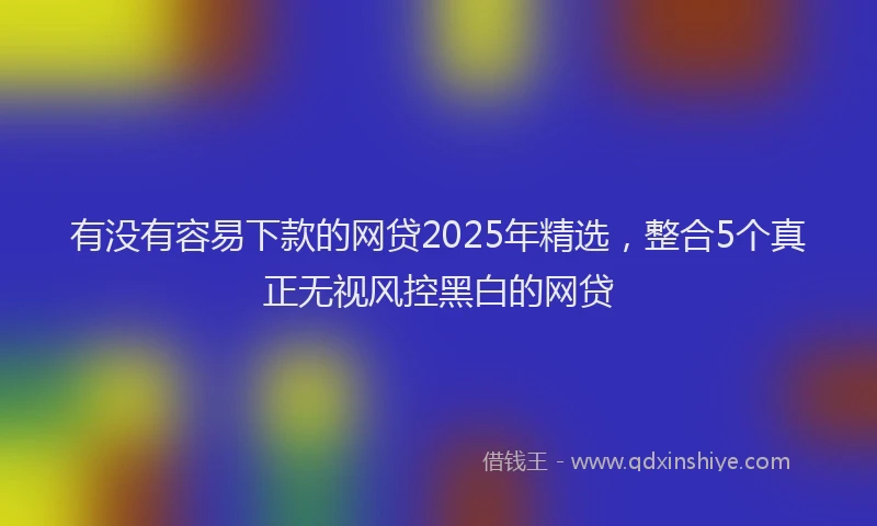 有没有容易下款的网贷2025年精选，整合5个真正无视风控黑白的网贷