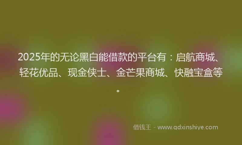 2025年的无论黑白能借款的平台有：启航商城、轻花优品、现金侠士、金芒果商城、快融宝盒等。