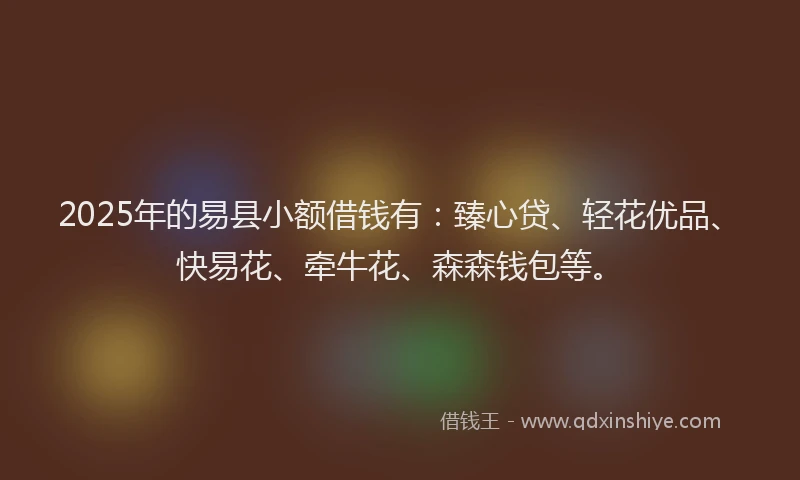 2025年的易县小额借钱有：臻心贷、轻花优品、快易花、牵牛花、森森钱包等。