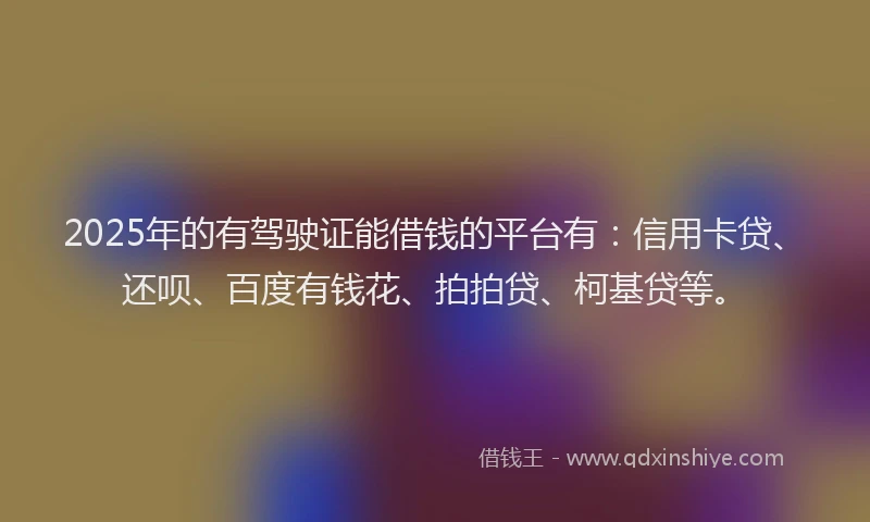 2025年的有驾驶证能借钱的平台有：信用卡贷、还呗、百度有钱花、拍拍贷、柯基贷等。