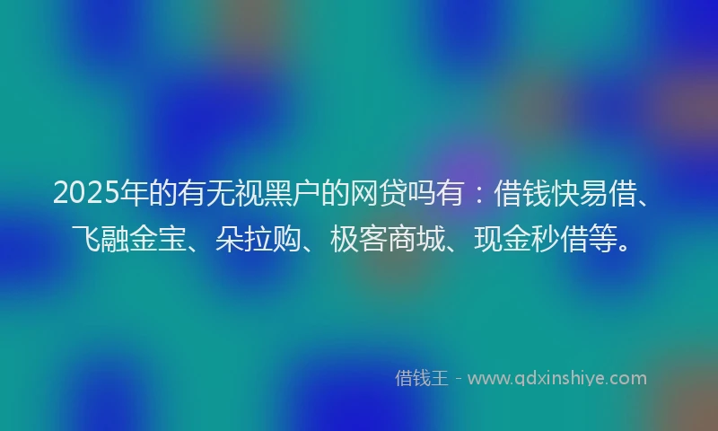 2025年的有无视黑户的网贷吗有：借钱快易借、飞融金宝、朵拉购、极客商城、现金秒借等。