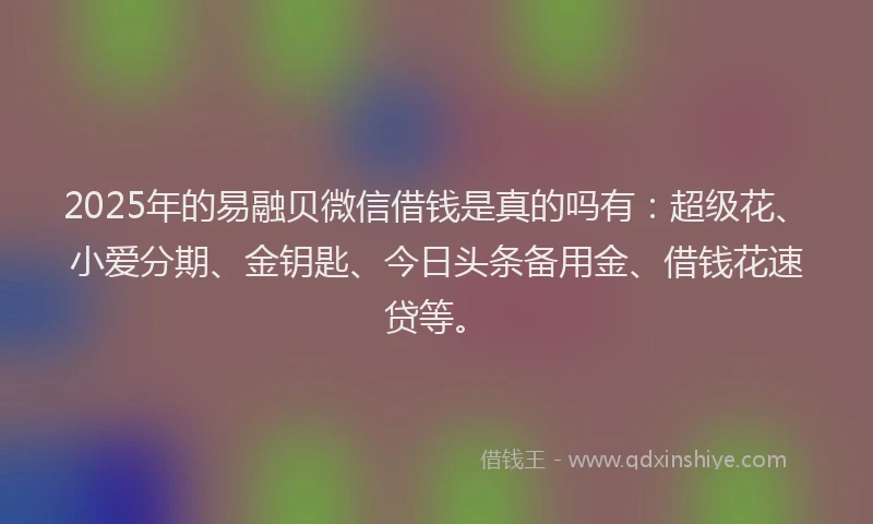 2025年的易融贝微信借钱是真的吗有：超级花、小爱分期、金钥匙、今日头条备用金、借钱花速贷等。