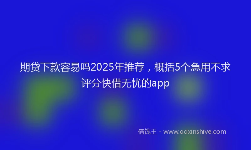 期贷下款容易吗2025年推荐，概括5个急用不求评分快借无忧的app