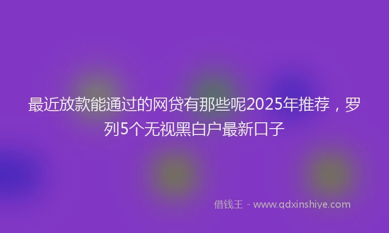 最近放款能通过的网贷有那些呢2025年推荐，罗列5个无视黑白户最新口子