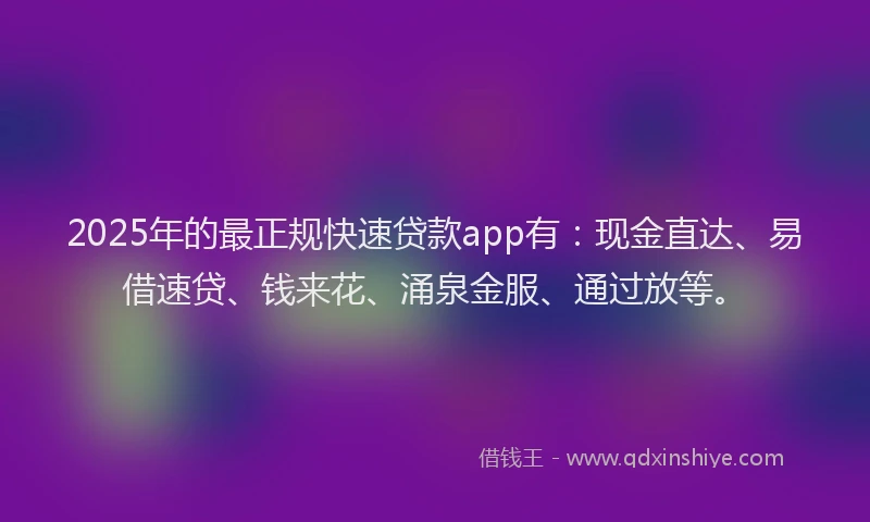 2025年的最正规快速贷款app有：现金直达、易借速贷、钱来花、涌泉金服、通过放等。