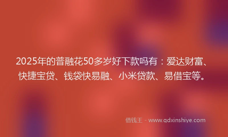 2025年的普融花50多岁好下款吗有：爱达财富、快捷宝贷、钱袋快易融、小米贷款、易借宝等。