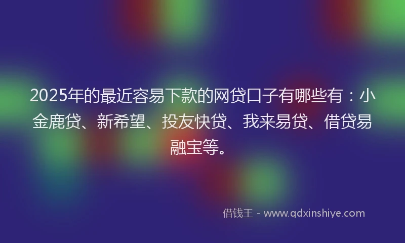 2025年的最近容易下款的网贷口子有哪些有：小金鹿贷、新希望、投友快贷、我来易贷、借贷易融宝等。