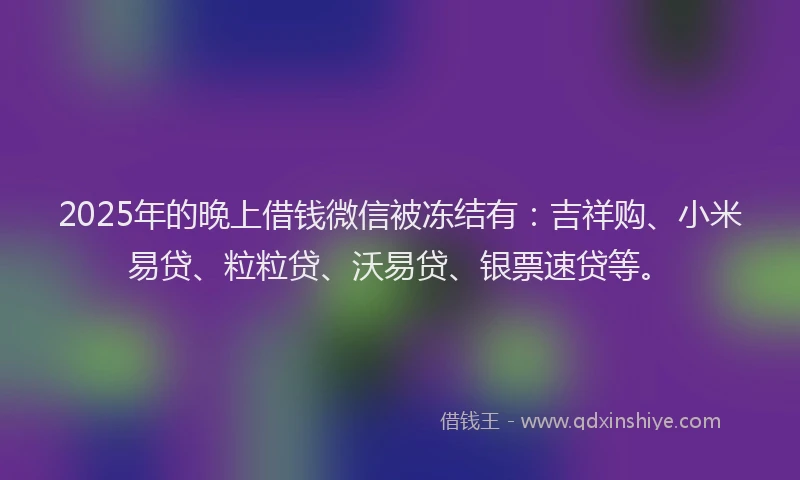 2025年的晚上借钱微信被冻结有：吉祥购、小米易贷、粒粒贷、沃易贷、银票速贷等。