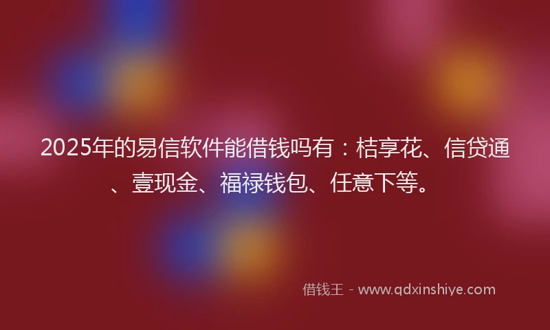 2025年的易信软件能借钱吗有：桔享花、信贷通、壹现金、福禄钱包、任意下等。