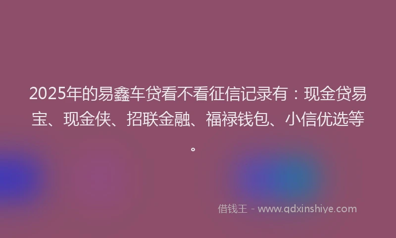 2025年的易鑫车贷看不看征信记录有：现金贷易宝、现金侠、招联金融、福禄钱包、小信优选等。