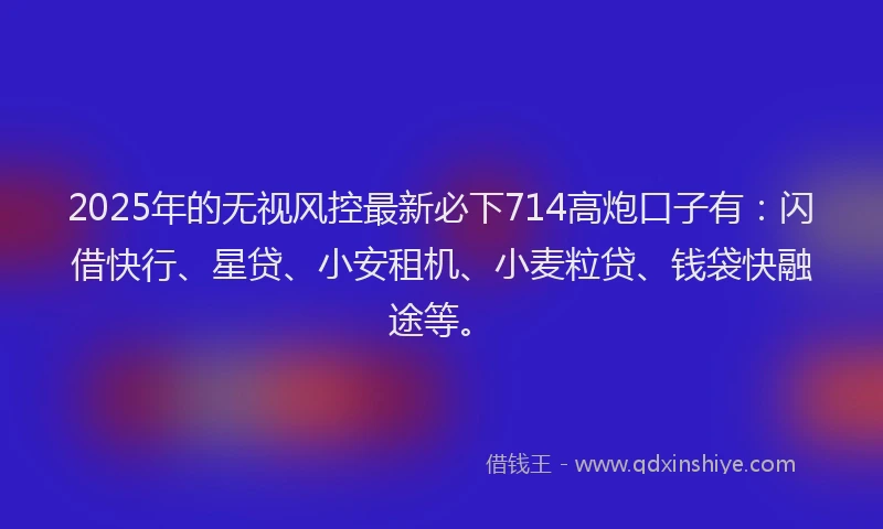 2025年的无视风控最新必下714高炮口子有：闪借快行、星贷、小安租机、小麦粒贷、钱袋快融途等。