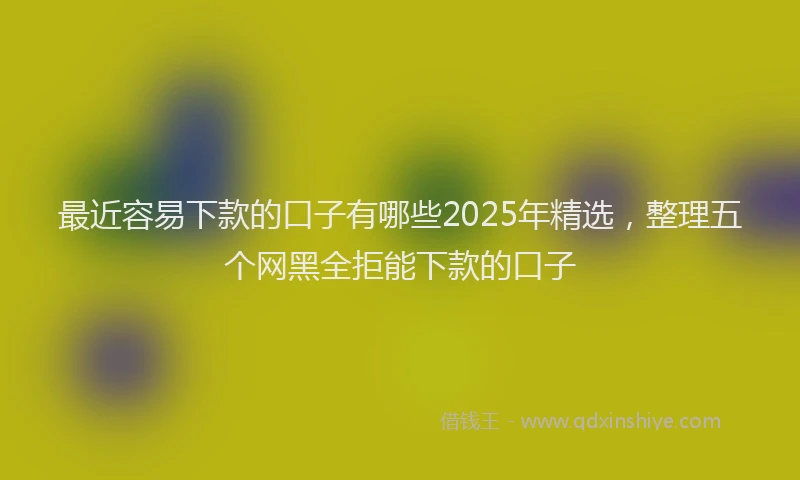 最近容易下款的口子有哪些2025年精选，整理五个网黑全拒能下款的口子