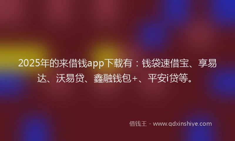 2025年的来借钱app下载有：钱袋速借宝、享易达、沃易贷、鑫融钱包+、平安i贷等。