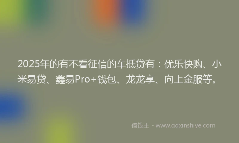 2025年的有不看征信的车抵贷有：优乐快购、小米易贷、鑫易Pro+钱包、龙龙享、向上金服等。