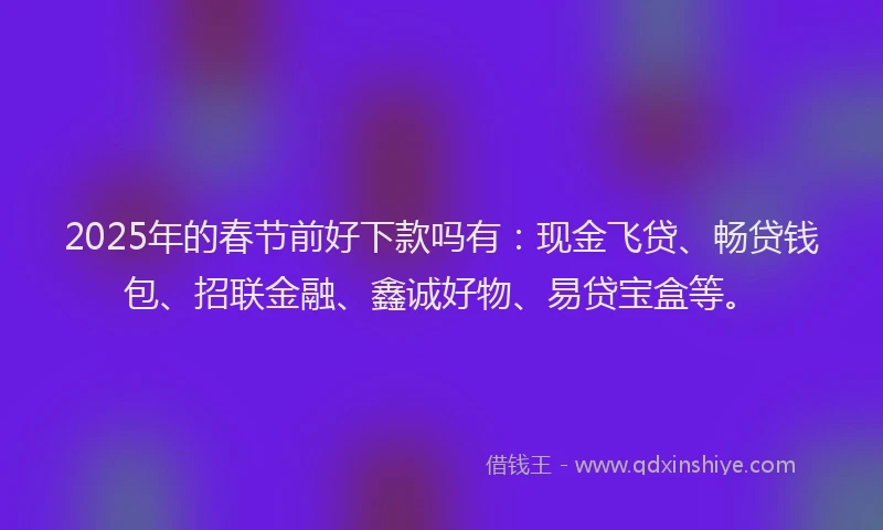 2025年的春节前好下款吗有：现金飞贷、畅贷钱包、招联金融、鑫诚好物、易贷宝盒等。