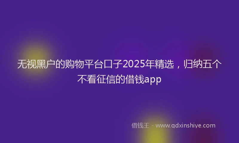 无视黑户的购物平台口子2025年精选，归纳五个不看征信的借钱app