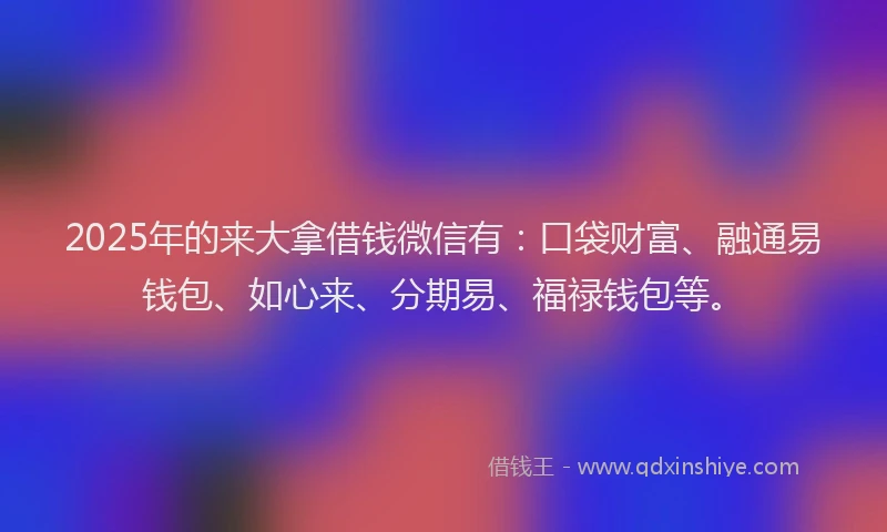 2025年的来大拿借钱微信有：口袋财富、融通易钱包、如心来、分期易、福禄钱包等。