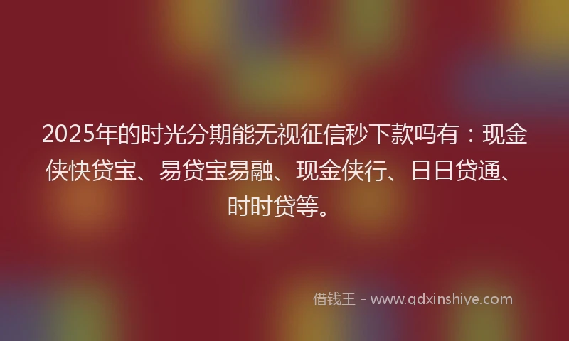 2025年的时光分期能无视征信秒下款吗有：现金侠快贷宝、易贷宝易融、现金侠行、日日贷通、时时贷等。
