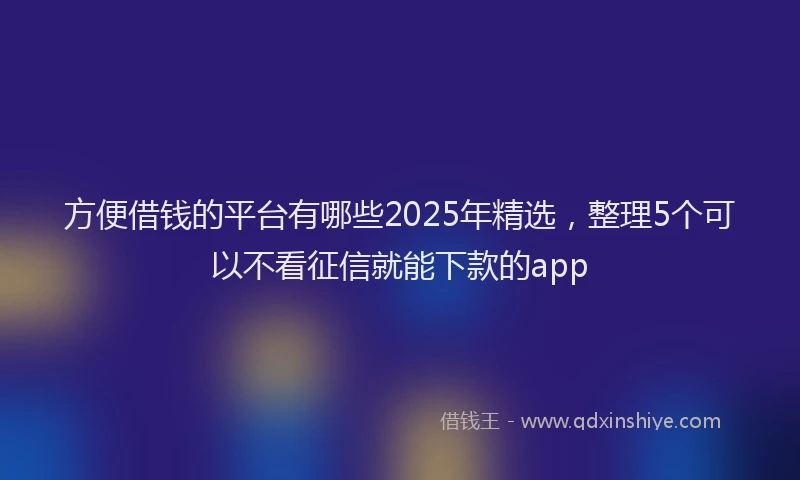 方便借钱的平台有哪些2025年精选，整理5个可以不看征信就能下款的app