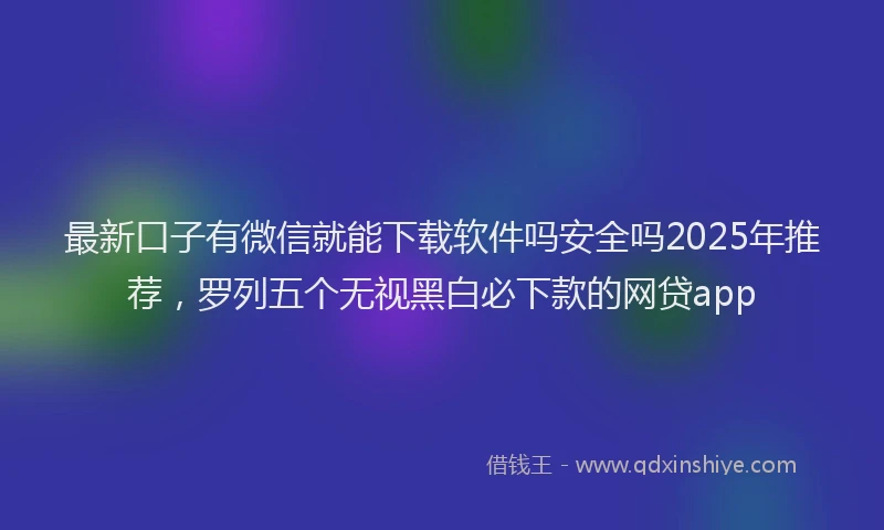 最新口子有微信就能下载软件吗安全吗2025年推荐，罗列五个无视黑白必下款的网贷app